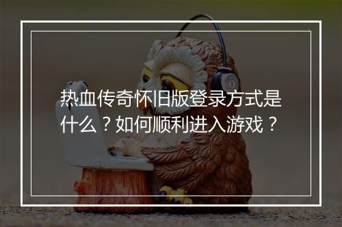 热血传奇怀旧版登录方式是什么？如何顺利进入游戏？