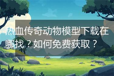 热血传奇动物模型下载在哪找？如何免费获取？