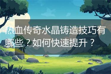 热血传奇水晶铸造技巧有哪些？如何快速提升？
