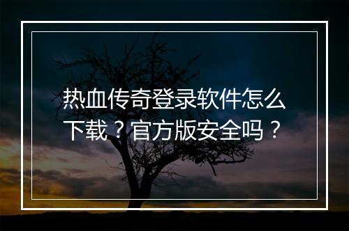 热血传奇登录软件怎么下载？官方版安全吗？