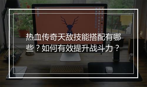 热血传奇天敌技能搭配有哪些？如何有效提升战斗力？