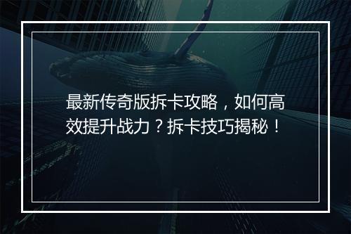 最新传奇版拆卡攻略，如何高效提升战力？拆卡技巧揭秘！