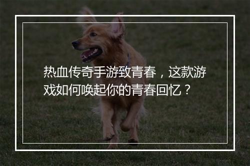 热血传奇手游致青春，这款游戏如何唤起你的青春回忆？