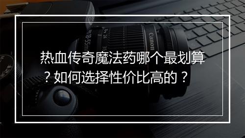 热血传奇魔法药哪个最划算？如何选择性价比高的？