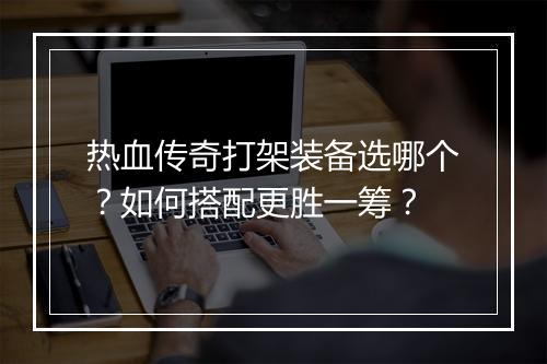 热血传奇打架装备选哪个？如何搭配更胜一筹？