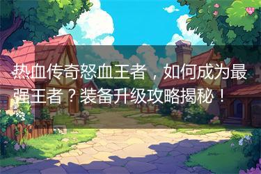 热血传奇怒血王者，如何成为最强王者？装备升级攻略揭秘！