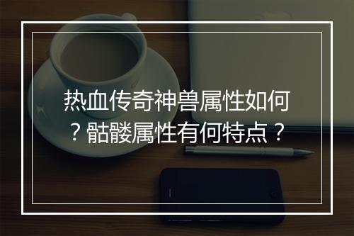 热血传奇神兽属性如何？骷髅属性有何特点？