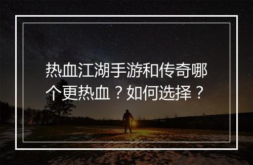 热血江湖手游和传奇哪个更热血？如何选择？