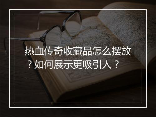热血传奇收藏品怎么摆放？如何展示更吸引人？