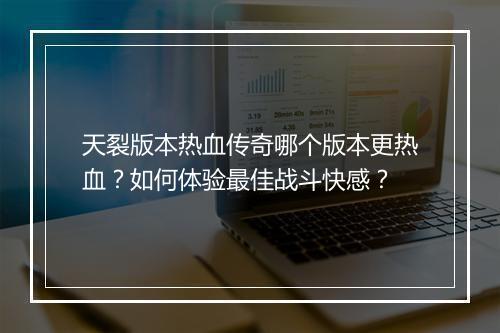 天裂版本热血传奇哪个版本更热血？如何体验最佳战斗快感？