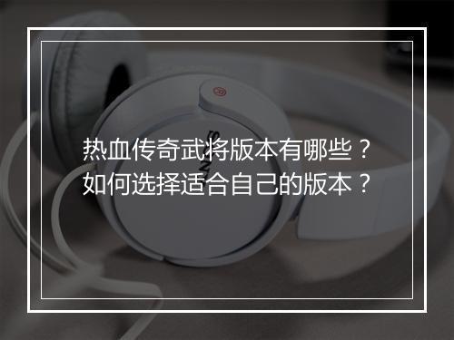 热血传奇武将版本有哪些？如何选择适合自己的版本？