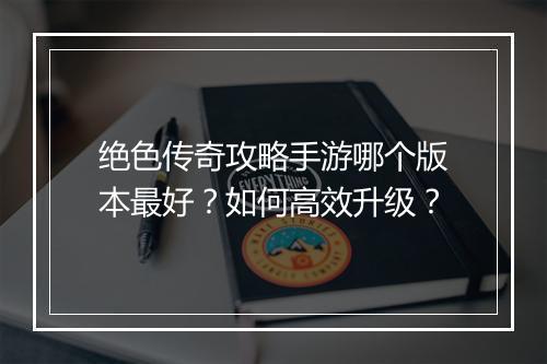 绝色传奇攻略手游哪个版本最好？如何高效升级？