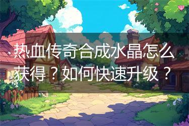 热血传奇合成水晶怎么获得？如何快速升级？