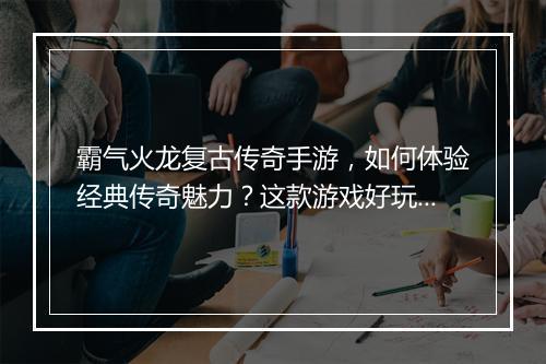 霸气火龙复古传奇手游，如何体验经典传奇魅力？这款游戏好玩吗？