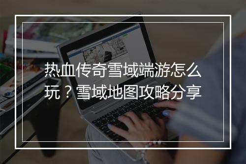 热血传奇雪域端游怎么玩？雪域地图攻略分享