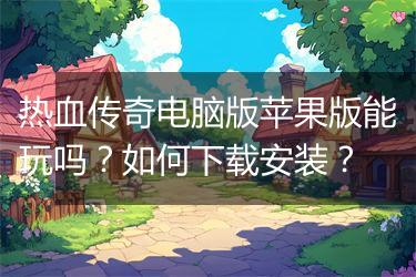 热血传奇电脑版苹果版能玩吗？如何下载安装？