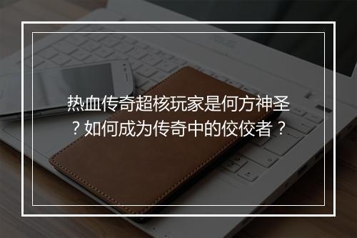热血传奇超核玩家是何方神圣？如何成为传奇中的佼佼者？