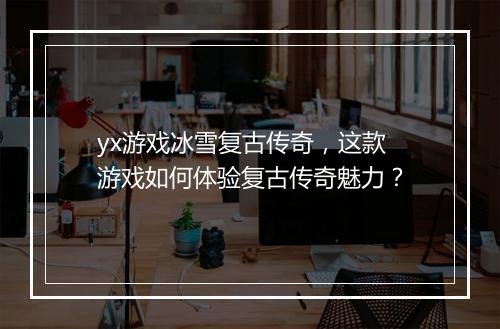 yx游戏冰雪复古传奇，这款游戏如何体验复古传奇魅力？