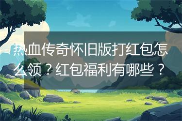 热血传奇怀旧版打红包怎么领？红包福利有哪些？