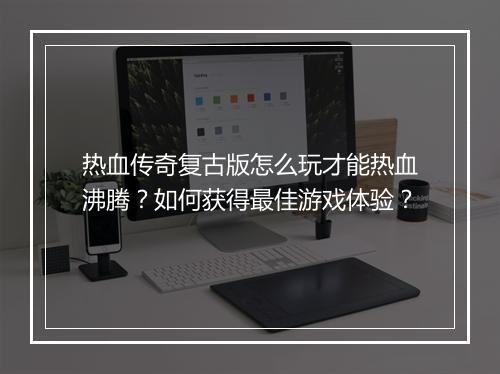 热血传奇复古版怎么玩才能热血沸腾？如何获得最佳游戏体验？