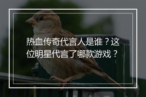 热血传奇代言人是谁？这位明星代言了哪款游戏？