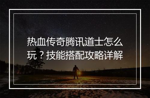 热血传奇腾讯道士怎么玩？技能搭配攻略详解