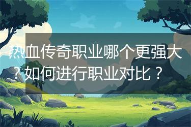 热血传奇职业哪个更强大？如何进行职业对比？