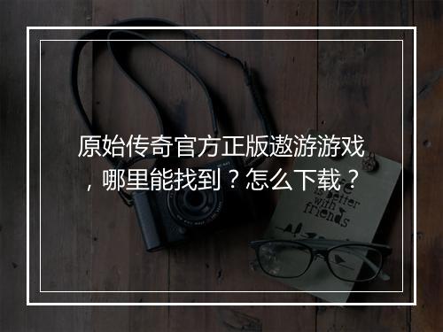 原始传奇官方正版遨游游戏，哪里能找到？怎么下载？