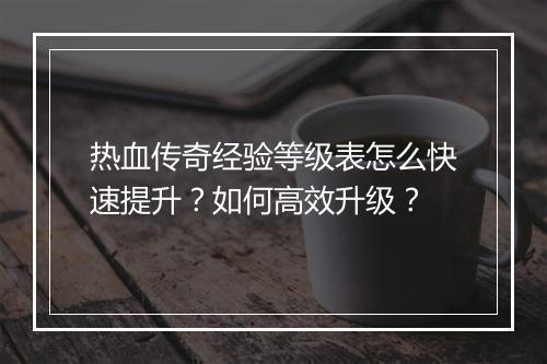 热血传奇经验等级表怎么快速提升？如何高效升级？