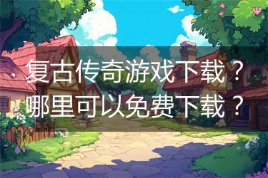 复古传奇游戏下载？哪里可以免费下载？