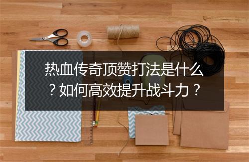 热血传奇顶赞打法是什么？如何高效提升战斗力？