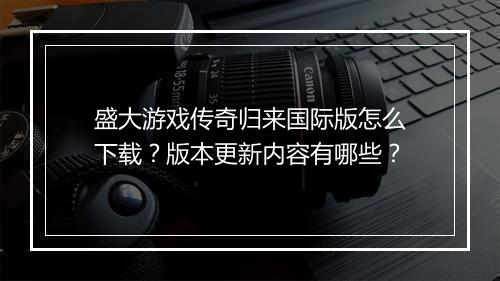 盛大游戏传奇归来国际版怎么下载？版本更新内容有哪些？