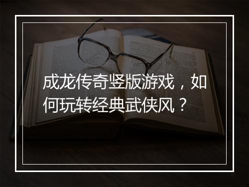 成龙传奇竖版游戏，如何玩转经典武侠风？