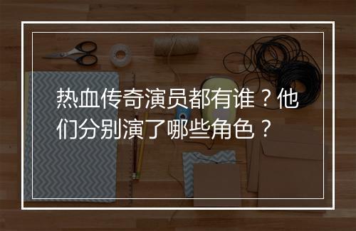热血传奇演员都有谁？他们分别演了哪些角色？
