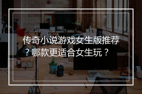 传奇小说游戏女生版推荐？哪款更适合女生玩？