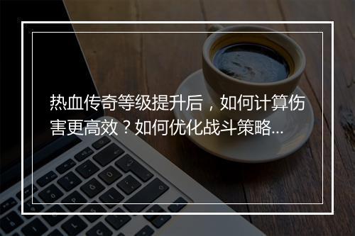 热血传奇等级提升后，如何计算伤害更高效？如何优化战斗策略？