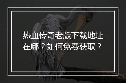 热血传奇老版下载地址在哪？如何免费获取？