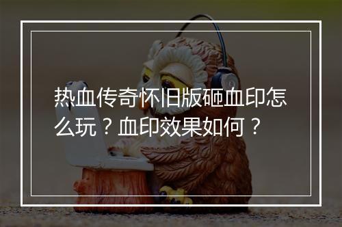 热血传奇怀旧版砸血印怎么玩？血印效果如何？