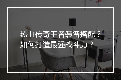 热血传奇王者装备搭配？如何打造最强战斗力？