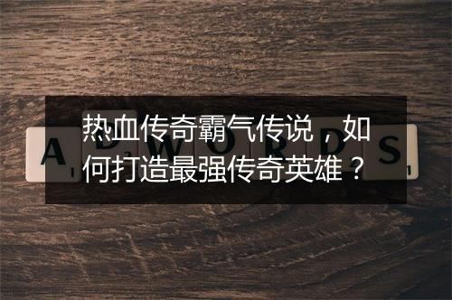 热血传奇霸气传说，如何打造最强传奇英雄？