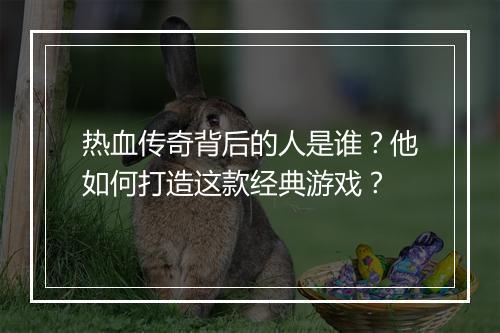 热血传奇背后的人是谁？他如何打造这款经典游戏？