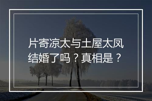片寄凉太与土屋太凤结婚了吗？真相是？