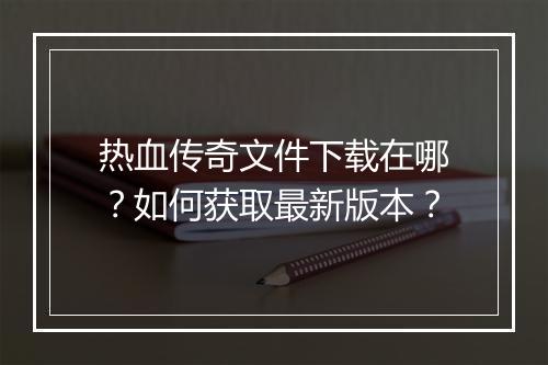 热血传奇文件下载在哪？如何获取最新版本？