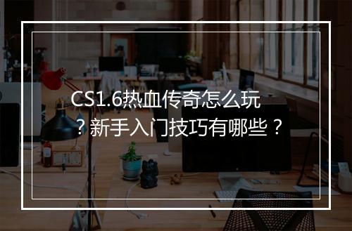 CS1.6热血传奇怎么玩？新手入门技巧有哪些？