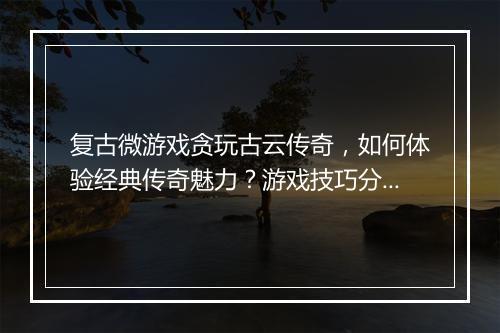 复古微游戏贪玩古云传奇，如何体验经典传奇魅力？游戏技巧分享！