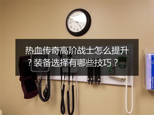 热血传奇高阶战士怎么提升？装备选择有哪些技巧？
