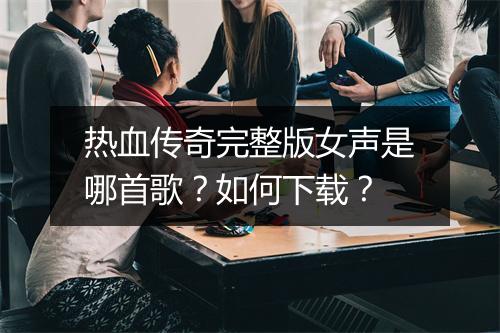 热血传奇完整版女声是哪首歌？如何下载？