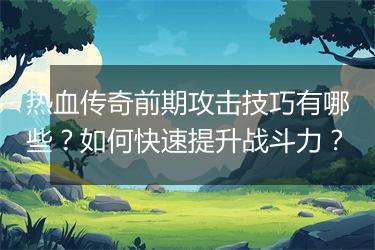 热血传奇前期攻击技巧有哪些？如何快速提升战斗力？