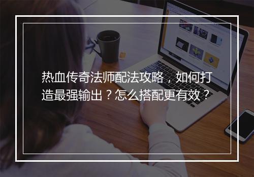 热血传奇法师配法攻略，如何打造最强输出？怎么搭配更有效？