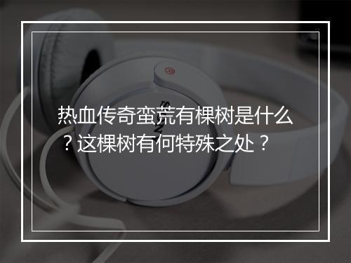 热血传奇蛮荒有棵树是什么？这棵树有何特殊之处？